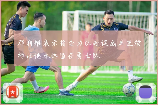 邓利维表示将全力以赴促成库里续约让他永远留在勇士队