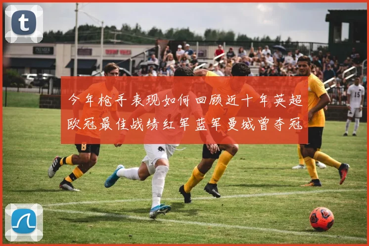 今年枪手表现如何回顾近十年英超欧冠最佳战绩红军蓝军曼城曾夺冠