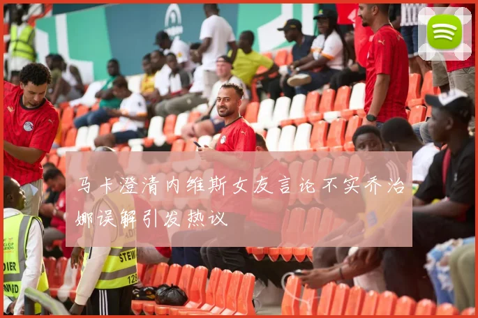 马卡澄清内维斯女友言论不实乔治娜误解引发热议