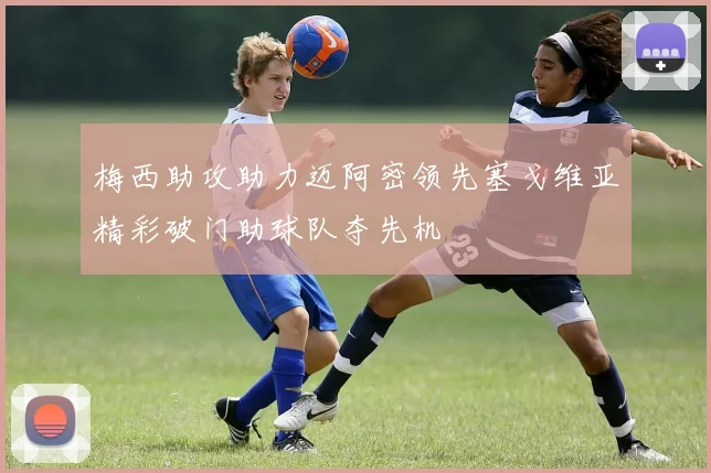 梅西助攻助力迈阿密领先塞戈维亚精彩破门助球队夺先机