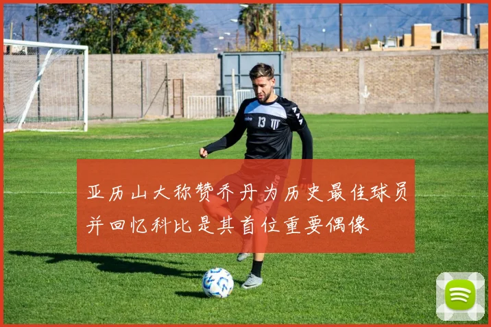 亚历山大称赞乔丹为历史最佳球员并回忆科比是其首位重要偶像