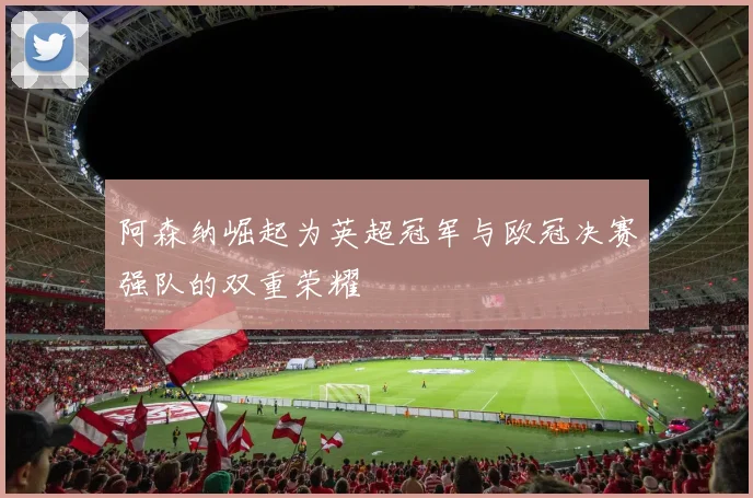 阿森纳崛起为英超冠军与欧冠决赛强队的双重荣耀