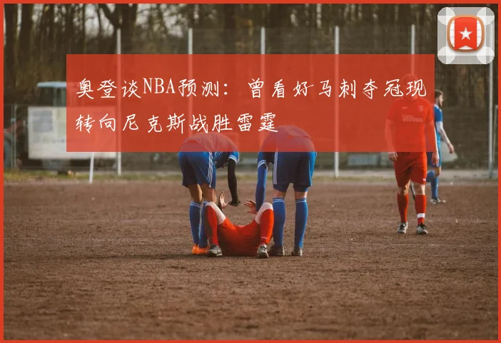 奥登谈NBA预测：曾看好马刺夺冠现转向尼克斯战胜雷霆