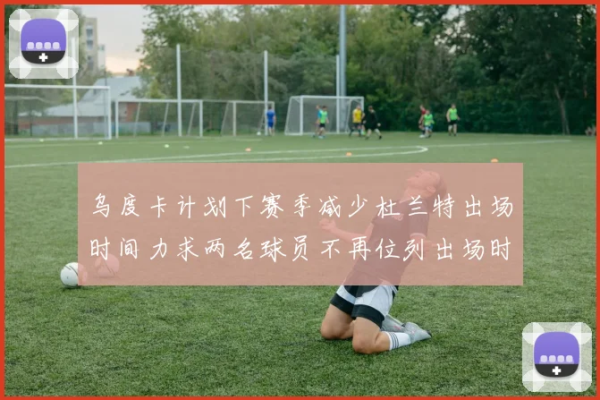 乌度卡计划下赛季减少杜兰特出场时间力求两名球员不再位列出场时间前五