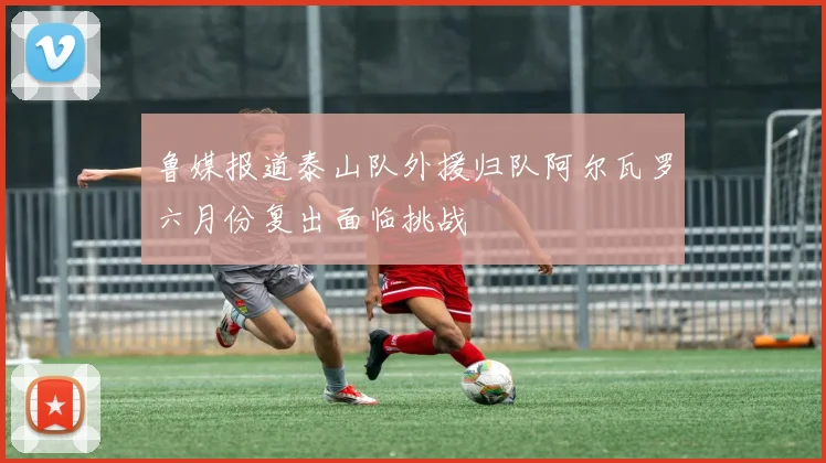 鲁媒报道泰山队外援归队阿尔瓦罗六月份复出面临挑战