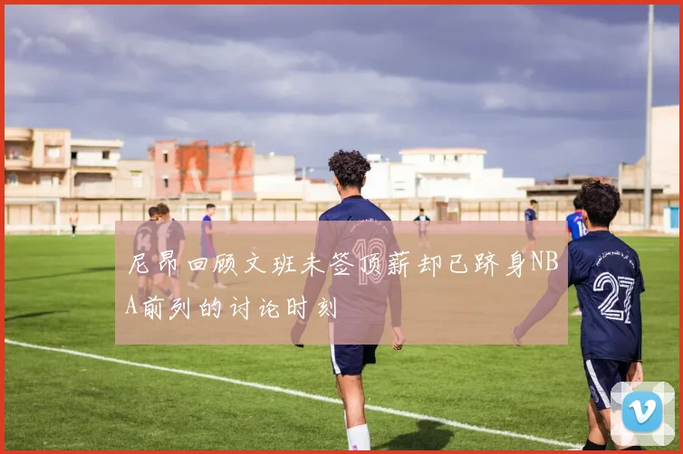 尼昂回顾文班未签顶薪却已跻身NBA前列的讨论时刻