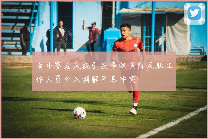南非赛后庆祝引发争执国际足联工作人员介入调解平息冲突