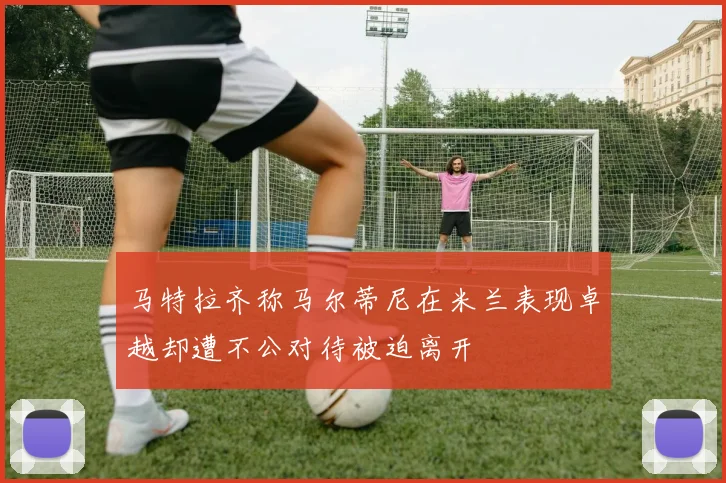 马特拉齐称马尔蒂尼在米兰表现卓越却遭不公对待被迫离开